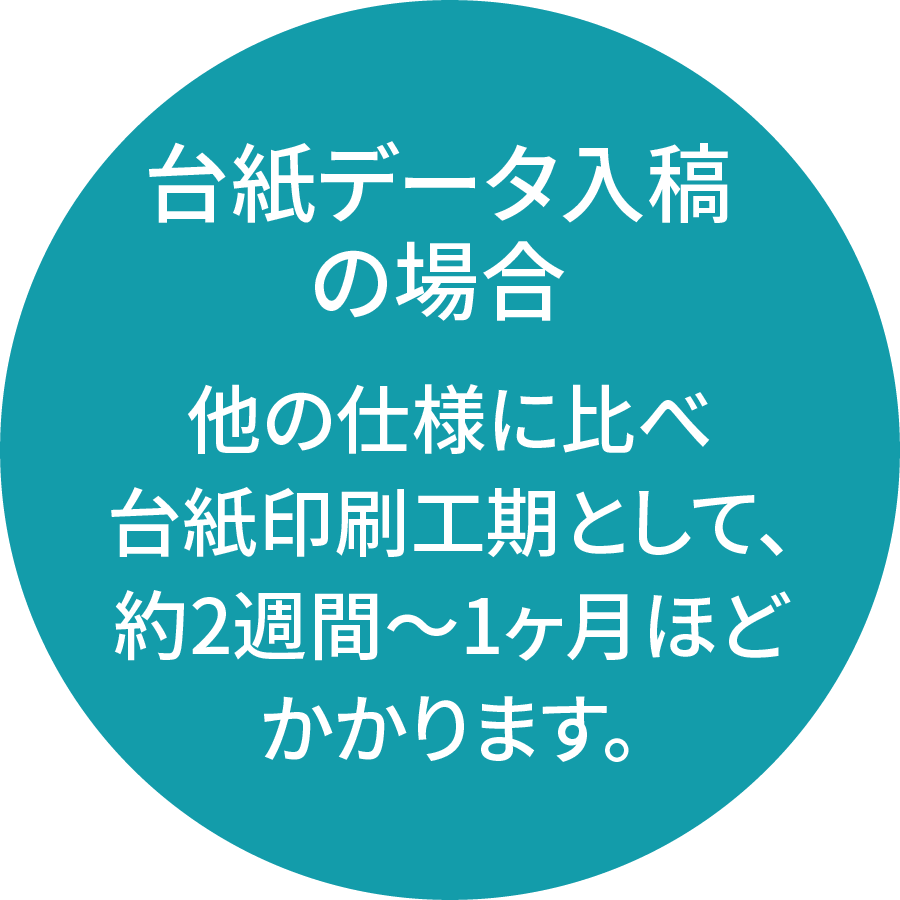 台紙データ入稿の場合、他の仕様に比べ台紙印刷工期として、約2週間〜1ヶ月ほどかかります。